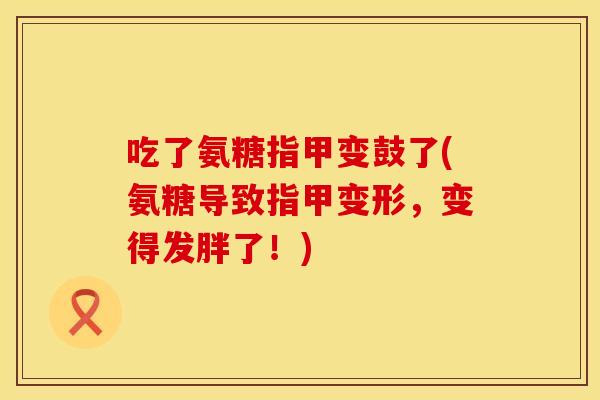 吃了氨糖指甲变鼓了(氨糖导致指甲变形，变得发胖了！)