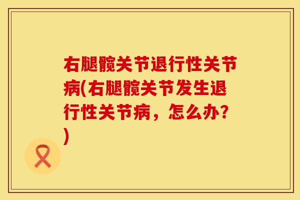右腿髋关节退行性关节病(右腿髋关节发生退行性关节病，怎么办？)