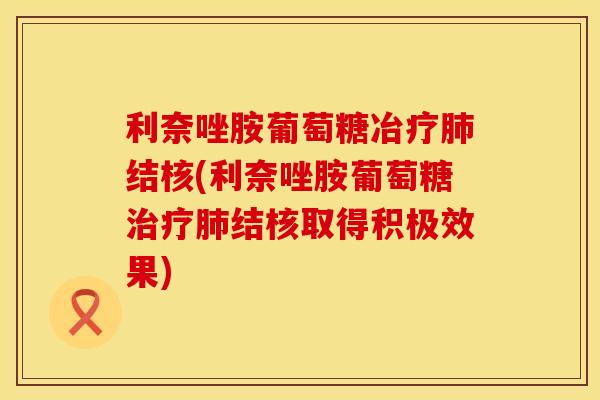 利奈唑胺葡萄糖冶疗肺结核(利奈唑胺葡萄糖治疗肺结核取得积极效果)