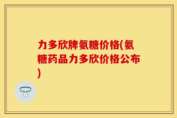 力多欣牌氨糖价格(氨糖药品力多欣价格公布)