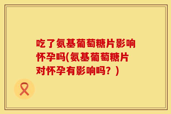 吃了氨基葡萄糖片影响怀孕吗(氨基葡萄糖片对怀孕有影响吗？)