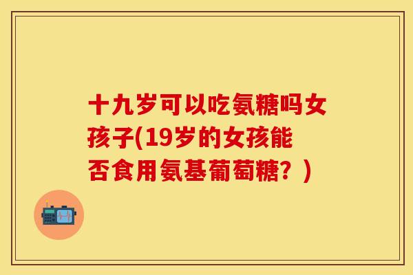 十九岁可以吃氨糖吗女孩子(19岁的女孩能否食用氨基葡萄糖？)