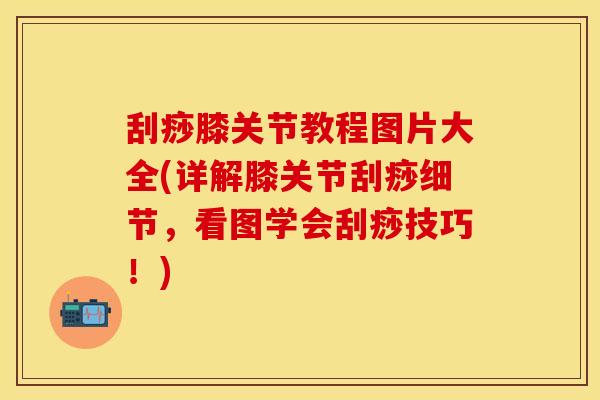 刮痧膝关节教程图片大全(详解膝关节刮痧细节，看图学会刮痧技巧！)