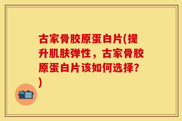 古家骨胶原蛋白片(提升肌肤弹性，古家骨胶原蛋白片该如何选择？)