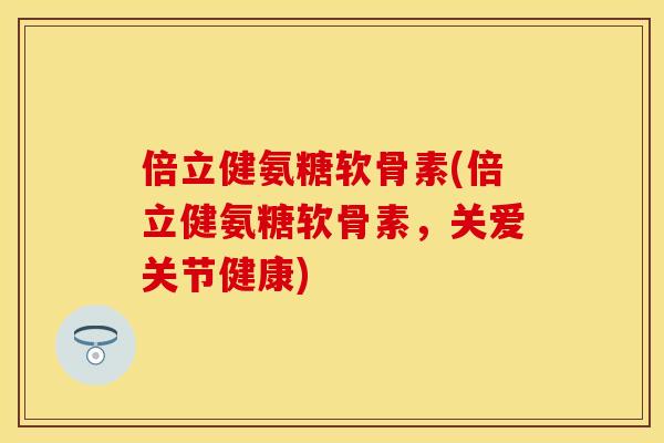 倍立健氨糖软骨素(倍立健氨糖软骨素，关爱关节健康)