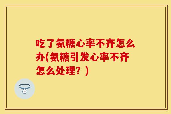 吃了氨糖心率不齐怎么办(氨糖引发心率不齐怎么处理？)