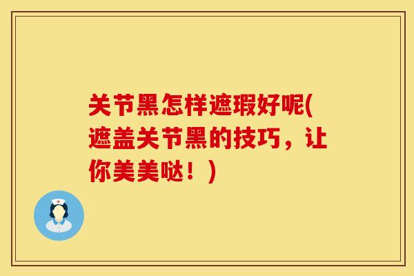 关节黑怎样遮瑕好呢(遮盖关节黑的技巧，让你美美哒！)