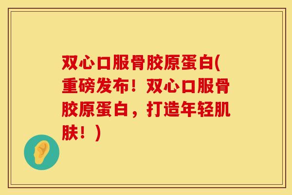 双心口服骨胶原蛋白(重磅发布！双心口服骨胶原蛋白，打造年轻肌肤！)