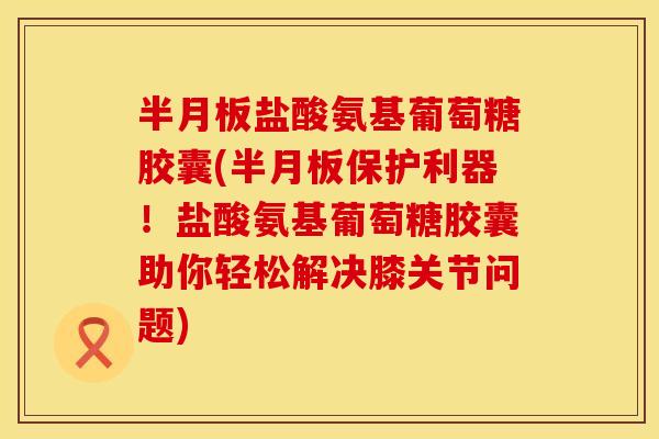 半月板盐酸氨基葡萄糖胶囊(半月板保护利器！盐酸氨基葡萄糖胶囊助你轻松解决膝关节问题)