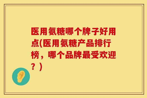 医用氨糖哪个牌子好用点(医用氨糖产品排行榜，哪个品牌最受欢迎？)