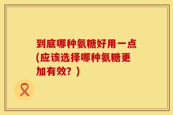 到底哪种氨糖好用一点(应该选择哪种氨糖更加有效？)