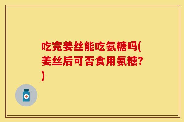 吃完姜丝能吃氨糖吗(姜丝后可否食用氨糖？)