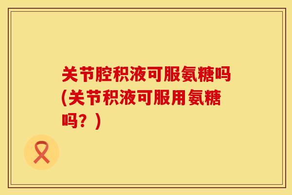 关节腔积液可服氨糖吗(关节积液可服用氨糖吗？)