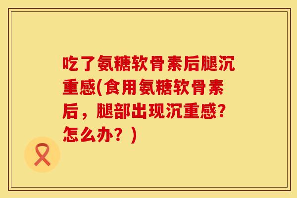 吃了氨糖软骨素后腿沉重感(食用氨糖软骨素后，腿部出现沉重感？怎么办？)