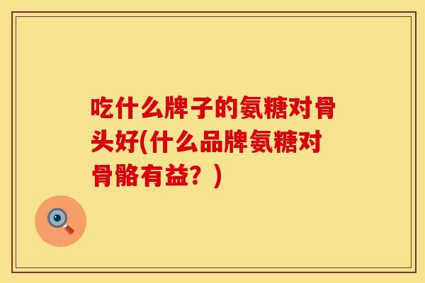 吃什么牌子的氨糖对骨头好(什么品牌氨糖对骨骼有益？)
