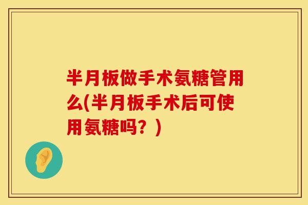 半月板做手术氨糖管用么(半月板手术后可使用氨糖吗？)