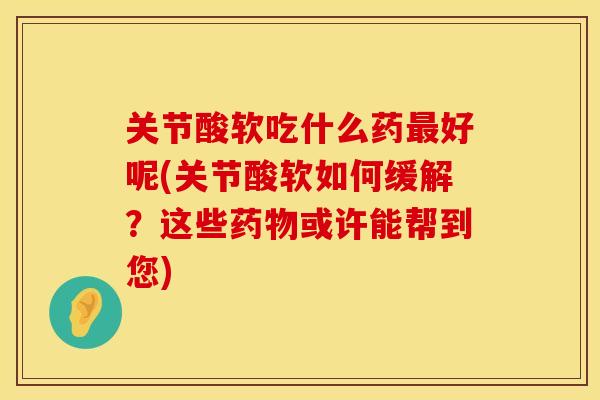 关节酸软吃什么药最好呢(关节酸软如何缓解？这些药物或许能帮到您)