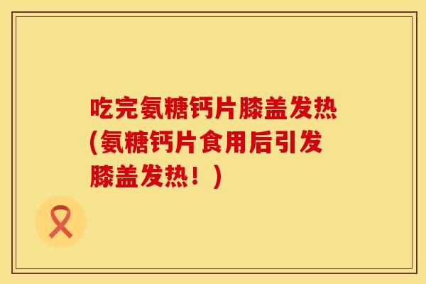 吃完氨糖钙片膝盖发热(氨糖钙片食用后引发膝盖发热！)
