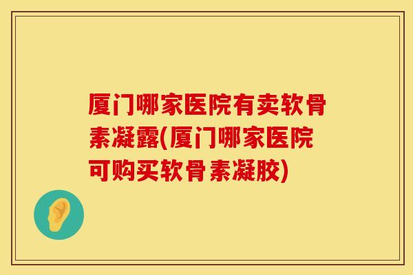 厦门哪家医院有卖软骨素凝露(厦门哪家医院可购买软骨素凝胶)