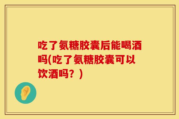 吃了氨糖胶囊后能喝酒吗(吃了氨糖胶囊可以饮酒吗？)