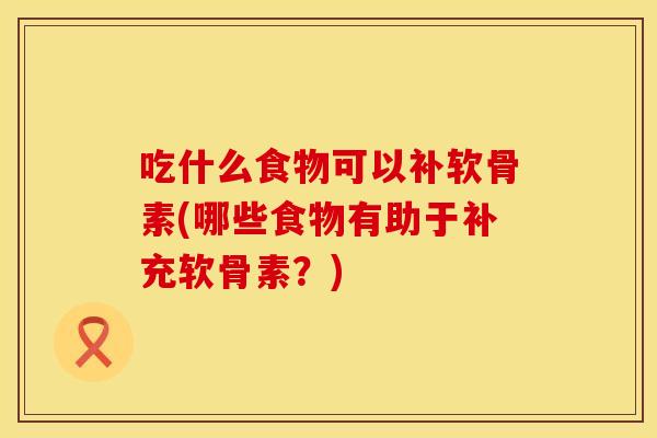 吃什么食物可以补软骨素(哪些食物有助于补充软骨素？)