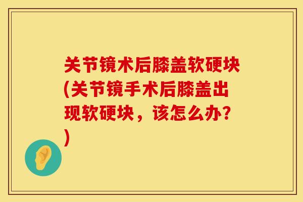 关节镜术后膝盖软硬块(关节镜手术后膝盖出现软硬块，该怎么办？)