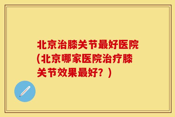 北京治膝关节最好医院(北京哪家医院治疗膝关节效果最好？)