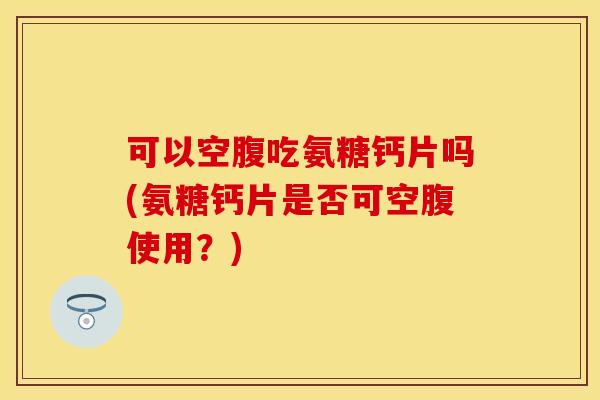 可以空腹吃氨糖钙片吗(氨糖钙片是否可空腹使用？)