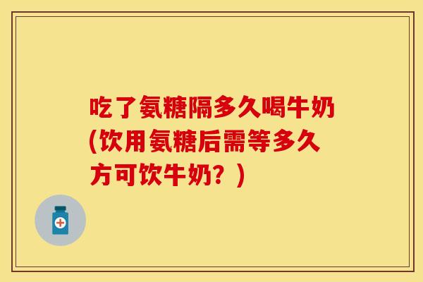 吃了氨糖隔多久喝牛奶(饮用氨糖后需等多久方可饮牛奶？)