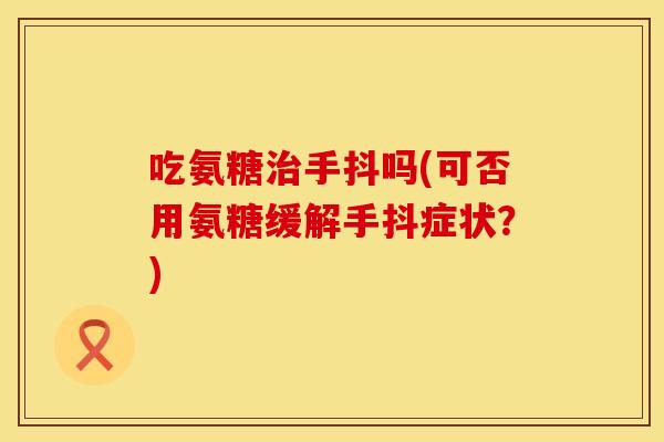 吃氨糖治手抖吗(可否用氨糖缓解手抖症状？)