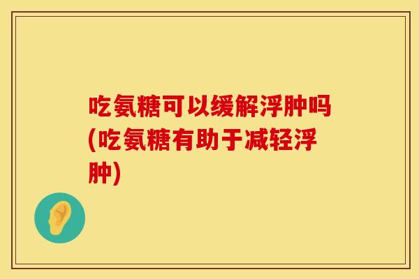 吃氨糖可以缓解浮肿吗(吃氨糖有助于减轻浮肿)