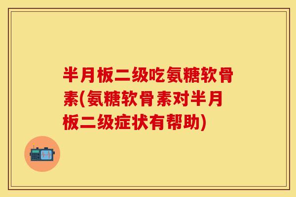 半月板二级吃氨糖软骨素(氨糖软骨素对半月板二级症状有帮助)