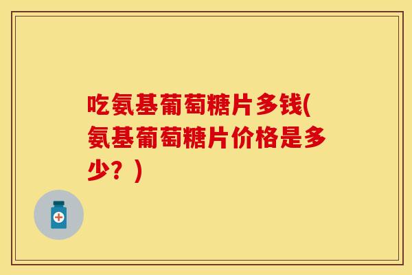 吃氨基葡萄糖片多钱(氨基葡萄糖片价格是多少？)