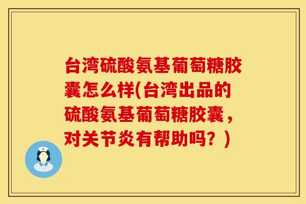 台湾硫酸氨基葡萄糖胶囊怎么样(台湾出品的硫酸氨基葡萄糖胶囊，对关节炎有帮助吗？)