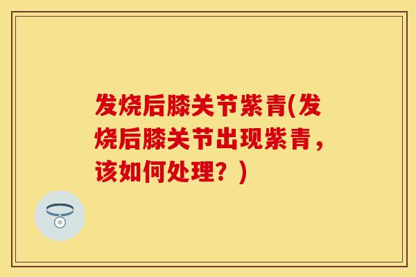 发烧后膝关节紫青(发烧后膝关节出现紫青，该如何处理？)