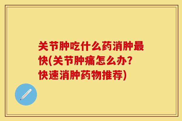 关节肿吃什么药消肿最快(关节肿痛怎么办？快速消肿药物推荐)