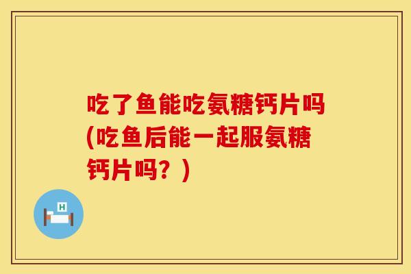 吃了鱼能吃氨糖钙片吗(吃鱼后能一起服氨糖钙片吗？)