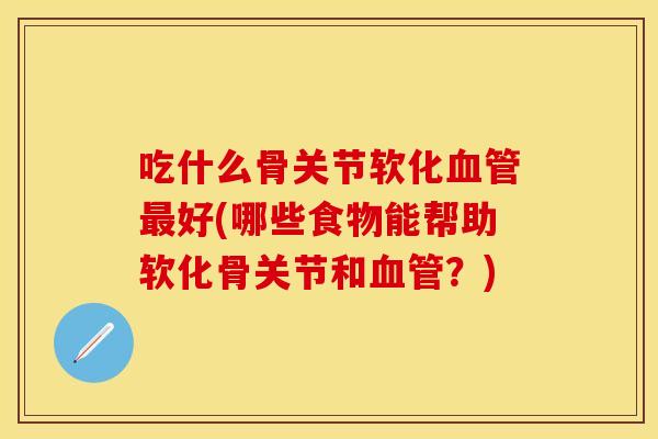 吃什么骨关节软化血管最好(哪些食物能帮助软化骨关节和血管？)