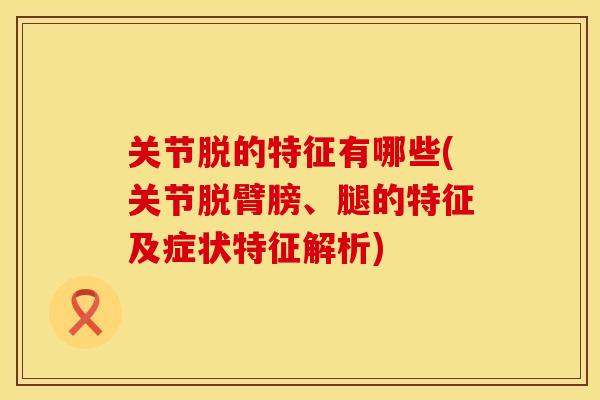 关节脱的特征有哪些(关节脱臂膀、腿的特征及症状特征解析)