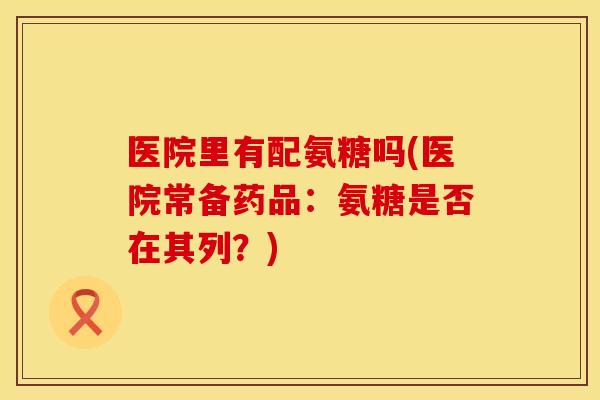 医院里有配氨糖吗(医院常备药品：氨糖是否在其列？)