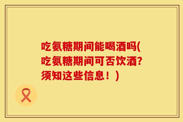 吃氨糖期间能喝酒吗(吃氨糖期间可否饮酒？须知这些信息！)