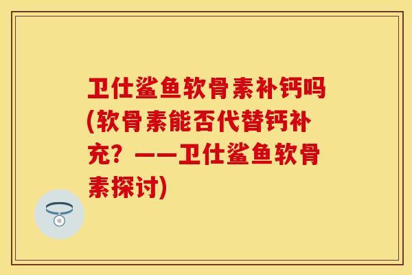 卫仕鲨鱼软骨素补钙吗(软骨素能否代替钙补充?——卫仕鲨鱼软骨素探讨)