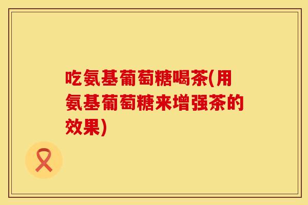 吃氨基葡萄糖喝茶(用氨基葡萄糖来增强茶的效果)