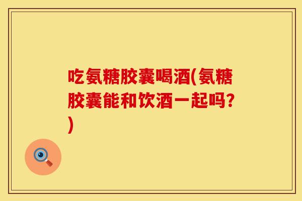 吃氨糖胶囊喝酒(氨糖胶囊能和饮酒一起吗？)
