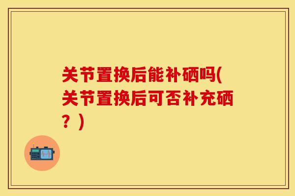 关节置换后能补硒吗(关节置换后可否补充硒？)