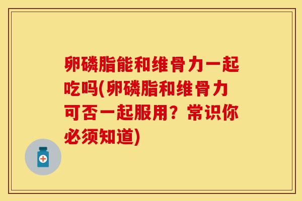 卵磷脂能和维骨力一起吃吗(卵磷脂和维骨力可否一起服用？常识你必须知道)