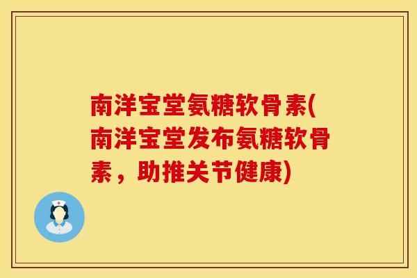 南洋宝堂氨糖软骨素(南洋宝堂发布氨糖软骨素，助推关节健康)