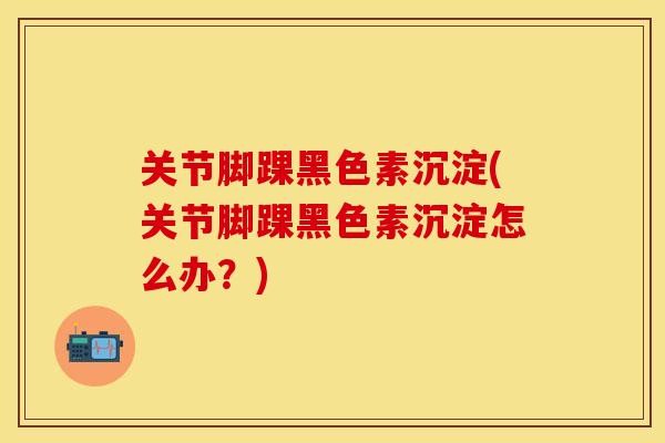 关节脚踝黑色素沉淀(关节脚踝黑色素沉淀怎么办?) 关节脚踝黑色素沉淀(关节脚踝黑色素沉淀怎么办?)
