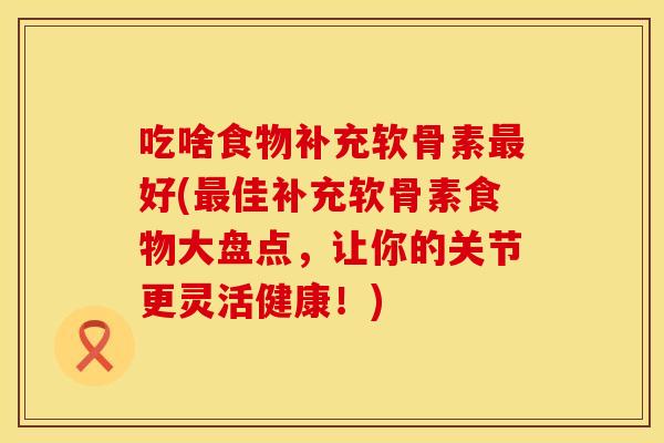 吃啥食物补充软骨素最好(最佳补充软骨素食物大盘点，让你的关节更灵活健康！)