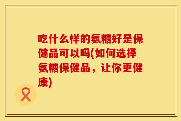 吃什么样的氨糖好是保健品可以吗(如何选择氨糖保健品，让你更健康)